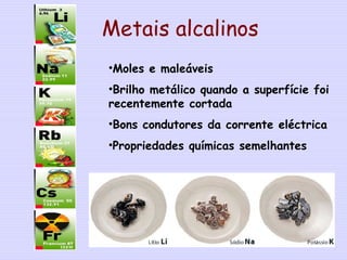 Metais alcalinos
•Moles e maleáveis
•Brilho metálico quando a superfície foi
recentemente cortada
•Bons condutores da corrente eléctrica
•Propriedades químicas semelhantes
2
