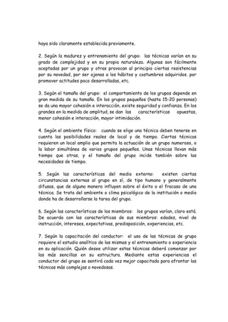 haya sido claramente establecida previamente.
2. Según la madurez y entrenamiento del grupo: las técnicas varían en su
grado de complejidad y en su propia naturaleza. Algunas son fácilmente
aceptadas por un grupo y otras provocan al principio ciertas resistencias
por su novedad, por ser ajenas a los hábitos y costumbres adquiridos. por
promover actitudes poco desarrolladas, etc.
3. Según el tamaño del grupo: el comportamiento de los grupos depende en
gran medida de su tamaño. En los grupos pequeños (hasta 15-20 personas)
se da una mayor cohesión e interacción, existe seguridad y confianza. En los
grandes en la medida de amplitud, se dan las características opuestas,
menor cohesión e interacción, mayor intimidación.
4. Según el ambiente físico: cuando se elige una técnica deben tenerse en
cuenta las posibilidades reales de local y de tiempo. Ciertas técnicas
requieren un local amplio que permita la actuación de un grupo numeroso, o
la labor simultánea de varios grupos pequeños. Unas técnicas llevan más
tiempo que otras, y el tamaño del grupo incide también sobre las
necesidades de tiempo.
5. Según las características del medio externo: existen ciertas
circunstancias externas al grupo en sí, de tipo humano y generalmente
difusas, que de alguna manera influyen sobre el éxito o el fracaso de una
técnica. Se trata del ambiente o clima psicológico de la institución o medio
donde ha de desarrollarse la tarea del grupo.
6. Según las características de los miembros: los grupos varían, claro está.
De acuerdo con las características de sus miembros: edades, nivel de
instrucción, intereses, expectativas, predisposición, experiencias, etc.
7. Según la capacitación del conductor: el uso de las técnicas de grupo
requiere el estudio analítico de las mismas y el entrenamiento o experiencia
en su aplicación. Quién desee utilizar estas técnicas deberá comenzar por
las más sencillas en su estructura. Mediante estas experiencias el
conductor del grupo se sentirá cada vez mejor capacitado para afrontar las
técnicas más complejas o novedosas.
 