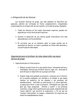 c) Integración de las técnicas
Las diversas técnicas de grupo, que más adelante se describen por
separado, admiten ser utilizadas en forma complementaria, integrándose
recíprocamente en el desarrollo de una reunión o actividad de grupo. Ejemplos:
1. Todas las técnicas en las cuales intervienen expertos, pueden ser
seguidas por otras técnicas participativas.
2. Durante el desarrollo de una técnica puede intercalarse otra más
adecuada para ciertos problemas.
3. Es corriente que en un momento dado un grupo grande vea la
necesidad de discutir un tema o problema en forma más detenida y
con participación más amplia.
Sugerencias para el profesor de cómo desarrollar una mejor
técnica de grupo
Sugerencias para el clima propicio:
1. Elabore un plan breve de lo que piensa hacer, incluyendo motivos y
finalidades, técnicas que utilizará, horario, lugar, etc. Este plan le
será útil para el desarrollo de su propia actividad.
2. Cuando tenga bien pensado su proyecto, converse con el director
de la escuela explíquele con claridad y en detalle lo que desea
realizar en beneficio de los alumnos y del prestigio del
establecimiento. Solicítele su autorización, y si fuera oportuno,
su apoyo para llevar a cabo el proyecto. Entréguele una copia del
plan que haya preparado. Invítelo a asistir a las primeras
reuniones, y haga todo lo posible para que quede compenetrado del
“nuevo espíritu” que encierra la experiencia, a fin de que las
“normas tradicionales” no vengan a desbaratar los objetivos que
usted tan empeñosamente busca.
 