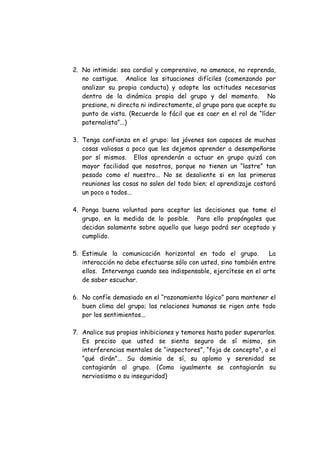 2. No intimide: sea cordial y comprensivo, no amenace, no reprenda,
no castigue. Analice las situaciones difíciles (comenzando por
analizar su propia conducta) y adopte las actitudes necesarias
dentro de la dinámica propia del grupo y del momento. No
presione, ni directa ni indirectamente, al grupo para que acepte su
punto de vista. (Recuerde lo fácil que es caer en el rol de “líder
paternalista”...)
3. Tenga confianza en el grupo: los jóvenes son capaces de muchas
cosas valiosas a poco que les dejemos aprender a desempeñarse
por sí mismos. Ellos aprenderán a actuar en grupo quizá con
mayor facilidad que nosotros, porque no tienen un “lastre” tan
pesado como el nuestro... No se desaliente si en las primeras
reuniones las cosas no salen del todo bien; el aprendizaje costará
un poco a todos...
4. Ponga buena voluntad para aceptar las decisiones que tome el
grupo, en la medida de lo posible. Para ello propóngales que
decidan solamente sobre aquello que luego podrá ser aceptado y
cumplido.
5. Estimule la comunicación horizontal en todo el grupo. La
interacción no debe efectuarse sólo con usted, sino también entre
ellos. Intervenga cuando sea indispensable, ejercítese en el arte
de saber escuchar.
6. No confíe demasiado en el “razonamiento lógico” para mantener el
buen clima del grupo; las relaciones humanas se rigen ante todo
por los sentimientos...
7. Analice sus propias inhibiciones y temores hasta poder superarlos.
Es preciso que usted se sienta seguro de sí mismo, sin
interferencias mentales de “inspectores”, “foja de concepto”, o el
“qué dirán”... Su dominio de sí, su aplomo y serenidad se
contagiarán al grupo. (Como igualmente se contagiarán su
nerviosismo o su inseguridad)
 