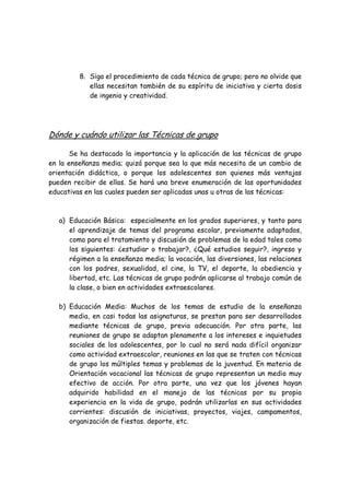 8. Siga el procedimiento de cada técnica de grupo; pero no olvide que
ellas necesitan también de su espíritu de iniciativa y cierta dosis
de ingenio y creatividad.
Dónde y cuándo utilizar las Técnicas de grupo
Se ha destacado la importancia y la aplicación de las técnicas de grupo
en la enseñanza media; quizá porque sea la que más necesita de un cambio de
orientación didáctica, o porque los adolescentes son quienes más ventajas
pueden recibir de ellas. Se hará una breve enumeración de las oportunidades
educativas en las cuales pueden ser aplicadas unas u otras de las técnicas:
a) Educación Básica: especialmente en los grados superiores, y tanto para
el aprendizaje de temas del programa escolar, previamente adaptados,
como para el tratamiento y discusión de problemas de la edad tales como
los siguientes: ¿estudiar o trabajar?, ¿Qué estudios seguir?, ingreso y
régimen a la enseñanza media; la vocación, las diversiones, las relaciones
con los padres, sexualidad, el cine, la TV, el deporte, la obediencia y
libertad, etc. Las técnicas de grupo podrán aplicarse al trabajo común de
la clase, o bien en actividades extraescolares.
b) Educación Media: Muchos de los temas de estudio de la enseñanza
media, en casi todas las asignaturas, se prestan para ser desarrollados
mediante técnicas de grupo, previa adecuación. Por otra parte, las
reuniones de grupo se adaptan plenamente a los intereses e inquietudes
sociales de los adolescentes, por lo cual no será nada difícil organizar
como actividad extraescolar, reuniones en las que se traten con técnicas
de grupo los múltiples temas y problemas de la juventud. En materia de
Orientación vocacional las técnicas de grupo representan un medio muy
efectivo de acción. Por otra parte, una vez que los jóvenes hayan
adquirido habilidad en el manejo de las técnicas por su propia
experiencia en la vida de grupo, podrán utilizarlas en sus actividades
corrientes: discusión de iniciativas, proyectos, viajes, campamentos,
organización de fiestas. deporte, etc.
 