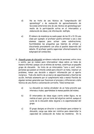 d) No se trata de una técnica de "comprobación del
aprendizaje" o de evaluación de aprovechamiento de
lecciones anteriores sino de una técnica de aprendizaje por
medio de la participación activa en el intercambio y
elaboración de ideas y de información múltiple.
e) El número de miembros no suele pasar de los 12 o 13. En una
clase por ejemplo: el profesor podría entrenar a uno o dos
alumnos capaces para actuar como subdirectores,
facilitándoles las preguntas que habrían de utilizar y
discutiendo previamente con ellos el posible desarrollo del
debate. El profesor podría supervisar alternativamente los
subgrupos así conducidos.
6. Pequeño grupo de discusión: un número reducido de personas, entre cinco
y veinte, que se reúnen para intercambiar ideas sobre un tema de
manera informal, aunque con un mínimo de normas, constituye un pequeño
grupo de discusión. Se trata de un intercambio "cara a cara" entre
personas que poseen un interés común para discutir un tema, resolver un
problema, tomar una decisión o adquirir información por el aporte
recíproco. Todo ello dentro de un marco de espontaneidad y libertad de
acción, limitado solamente por el cumplimiento más o menos flexible de
algunas normas generales que favorecen el proceso y diferencian a ésta
técnica de una charla o conversación corriente. Tales normas son:
a) La discusión se realiza alrededor de un tema previsto que
interesa a todos, apartándose lo menos posible del mismo.
b) El intercambio de ideas sigue cierto orden lógico, no se
realiza al azar; gira en torno del objetivo central, aunque el
curso de la discusión debe dejarse a la espontaneidad del
grupo.
c) El grupo designa un director o coordinador para ordenar la
discusión, cargo que debe ser rotativo para desarrollar la
capacidad de conducción de todos los miembros. En la
 