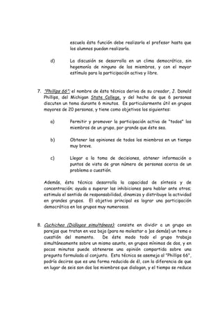 escuela ésta función debe realizarla el profesor hasta que
los alumnos puedan realizarla.
d) La discusión se desarrolla en un clima democrático, sin
hegemonía de ninguno de los miembros, y con el mayor
estímulo para la participación activa y libre.
7. "Phillips 66": el nombre de ésta técnica deriva de su creador, J. Donald
Phillips, del Michigan State College, y del hecho de que 6 personas
discuten un tema durante 6 minutos. Es particularmente útil en grupos
mayores de 20 personas, y tiene como objetivos los siguientes:
a) Permitir y promover la participación activa de "todos" los
miembros de un grupo, por grande que éste sea.
b) Obtener las opiniones de todos los miembros en un tiempo
muy breve.
c) Llegar a la toma de decisiones, obtener información o
puntos de vista de gran número de personas acerca de un
problema o cuestión.
Además, ésta técnica desarrolla la capacidad de síntesis y de
concentración; ayuda a superar las inhibiciones para hablar ante otros;
estimula el sentido de responsabilidad, dinamiza y distribuye la actividad
en grandes grupos. El objetivo principal es lograr una participación
democrática en los grupos muy numerosos.
8. Cuchicheo (Diálogos simultáneos): consiste en dividir a un grupo en
parejas que tratan en voz baja (para no molestar a ]os demás) un tema o
cuestión del momento. De éste modo todo el grupo trabaja
simultáneamente sobre un mismo asunto, en grupos mínimos de dos, y en
pocos minutos puede obtenerse una opinión compartida sobre una
pregunta formulada al conjunto. Esta técnica se asemeja al "Phillips 66",
podría decirse que es una forma reducida de él, con la diferencia de que
en lugar de seis son dos los miembros que dialogan, y el tiempo se reduce
 