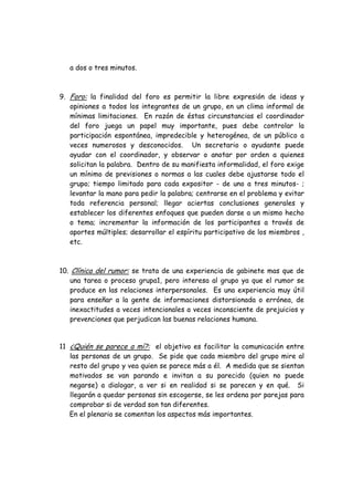 a dos o tres minutos.
9. Foro: la finalidad del foro es permitir la libre expresión de ideas y
opiniones a todos los integrantes de un grupo, en un clima informal de
mínimas limitaciones. En razón de éstas circunstancias el coordinador
del foro juega un papel muy importante, pues debe controlar la
participación espontánea, impredecible y heterogénea, de un público a
veces numerosos y desconocidos. Un secretario o ayudante puede
ayudar con el coordinador, y observar o anotar por orden a quienes
solicitan la palabra. Dentro de su manifiesta informalidad, el foro exige
un mínimo de previsiones o normas a las cuales debe ajustarse todo el
grupo; tiempo limitado para cada expositor - de uno a tres minutos- ;
levantar la mano para pedir la palabra; centrarse en el problema y evitar
toda referencia personal; llegar aciertas conclusiones generales y
establecer los diferentes enfoques que pueden darse a un mismo hecho
o tema; incrementar la información de los participantes a través de
aportes múltiples; desarrollar el espíritu participativo de los miembros ,
etc.
10. Clínica del rumor: se trata de una experiencia de gabinete mas que de
una tarea o proceso grupa1, pero interesa al grupo ya que el rumor se
produce en las relaciones interpersonales. Es una experiencia muy útil
para enseñar a la gente de informaciones distorsionada o errónea, de
inexactitudes a veces intencionales a veces inconsciente de prejuicios y
prevenciones que perjudican las buenas relaciones humana.
11 ¿Quién se parece a mí?: el objetivo es facilitar la comunicación entre
las personas de un grupo. Se pide que cada miembro del grupo mire al
resto del grupo y vea quien se parece más a él. A medida que se sientan
motivados se van parando e invitan a su parecido (quien no puede
negarse) a dialogar, a ver si en realidad si se parecen y en qué. Si
llegarán a quedar personas sin escogerse, se les ordena por parejas para
comprobar si de verdad son tan diferentes.
En el plenario se comentan los aspectos más importantes.
 