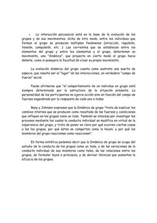 La interacción psicosocial está en la base de la evolución de los
grupos y de sus movimientos; dicho de otro modo, entre los individuos que
forman el grupo se producen múltiples fenómenos (atracción, repulsión,
tensión, compulsión, etc. ): Las corrientes que se establecen entre los
elementos del grupo y entre los elementos y el grupo, determinan un
movimiento, una "dinámica", que proyecta en cierto modo al grupo hacia
delante, como si poseyera la facultad de crear su propio movimiento.
La evolución dinámica del grupo cuenta como sustrato una suerte de
espacio, que resulta ser el “lugar” de las interacciones, un verdadero “campo de
fuerza” social.
Puede afirmarse que "el comportamiento de un individuo en grupo está
siempre determinado por la estructura de la situación presente. La
personalidad de los participantes no ejerce acción sino en función del campo de
fuerzas engendrado por la respuesta de cada uno a todos.
Bany y Johnson expresan que la Dinámica de grupo "trata de explicar los
cambios internos que se producen como resultado de las fuerzas y condiciones
que influyen en los grupos como un todo. También se interesa por investigar los
procesos mediante los cuales la conducta individual se modifica en virtud de la
experiencia del grupo, y trata de poner en claro por qué ocurren ciertas cosas
a los los grupos, por qué éstos se comportan como lo hacen, y por qué los
miembros del grupo reaccionan como reaccionan".
En forma sintética podemos decir que la Dinámica de grupo se ocupa del
estudio de la conducta de los grupos como un todo, y de las variaciones de la
conducta individual de sus miembros como tales, de las relaciones entre los
grupos, de formular leyes o principios, y de derivar técnicas que aumenten la
eficacia de los grupos.
 