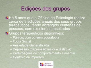 Vantagens
O modelo estruturado permite forte foco na
mudança e consequente rapidez na melhoria
sintomática
A presença de outros elementos que sofrem
dos mesmos sintomas ajuda na normalização
e cria sinergias no processo de tratamento
O formato de grupo permite honorários muito
mais acessíveis
 