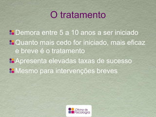 O tratamento
Demora entre 5 a 10 anos a ser iniciado
Quanto mais cedo for iniciado, mais eficaz e
breve é o tratamento
Apresenta elevadas taxas de sucesso
Mesmo para intervenções breves
 