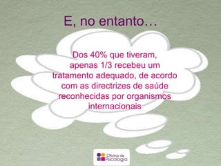 E, no entanto…
Dos 40% que tiveram,
apenas 1/3 recebeu um tratamento
adequado, de acordo com as
directrizes de saúde reconhecidas
por organismos internacionais
 