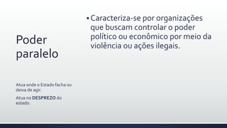 Poder
paralelo
 Caracteriza-se por organizações
que buscam controlar o poder
político ou econômico por meio da
violência ou ações ilegais.
Atua onde o Estado facha ou
deixa de agir.
Atua no DESPREZO do
estado.
 
