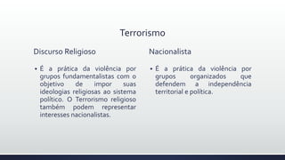 Terrorismo
Discurso Religioso
 É a prática da violência por
grupos fundamentalistas com o
objetivo de impor suas
ideologias religiosas ao sistema
político. O Terrorismo religioso
também podem representar
interesses nacionalistas.
Nacionalista
 É a prática da violência por
grupos organizados que
defendem a independência
territorial e política.
 