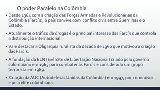 O poder Paralelo na Colômbia
 Desde 1964 com a criação das Forças Armadas e Revolucionárias da
Colômbia (Farc´s), o país convive com conflito civis entre Guerrilhas e o
Estado.
 Atualmente o tráfico de drogas é o principal interesse das Farc´s que controla
a distribuição internacional.
 Vale destacar a Oligarquia ruralista da década de 1960 que motivou a criação
das Farc´s.
 A fundação da ELN (Exército de Libertação Nacional) criado pelo governo
colombiano em 1965 para combater as Farc´s e considerado um grupo
terrorista em 1989.
 Criação da AUC (Autodefesas Unidas da Colômbia) em 1997, por criminosos
e pela elite colombiana.
 