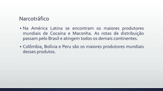 Narcotráfico
 Na América Latina se encontram os maiores produtores
mundiais de Cocaína e Maconha. As rotas de distribuição
passam pelo Brasil e atingem todos os demais continentes.
 Colômbia, Bolívia e Peru são os maiores produtores mundiais
desses produtos.
 