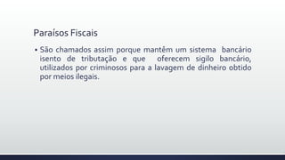 Paraísos Fiscais
 São chamados assim porque mantêm um sistema bancário
isento de tributação e que oferecem sigilo bancário,
utilizados por criminosos para a lavagem de dinheiro obtido
por meios ilegais.
 