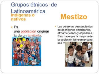 Grupos étnicos de
Latinoamérica
Indígenas o
nativos Mestizo
 Es
una población originar
ia de un territorio.
 Las personas descendientes
de aborígenes americanos,
afroamericanos y españoles.
Esto hace que la mayoría de
la población latinoamericana
sea mestiza.
 