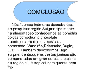 COMCLUSÃO

   Nós fizemos inúmeras descobertas:
ao pesquisar região Sul,principalmente
na alimentação conhecemos as comidas
tipicas como:burito,chocolate
quente[etc.em rítimos músicais
como:xote, Vaneirão,Rdncheira,Bugio,
[ETC]...Também descobrimos ago
surpriendente:que as vestas juninas são
comemoradas em gramde estilo,o clima
da região sul é tropical nem quente nem
frio
 