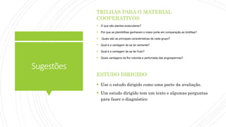 Sugestões
TRILHAS PARA O MATERIAL
COOPERATIVOS
 O que são plantas avasculares?
 Por que as pteridófitas ganharam o maior porte em comparação as briófitas?
 Quais são as principais características de cada grupo?
 Qual é a vantagem de se ter semente?
 Qual é a vantagem de se ter fruto?
 Quais vantagens da flor colorida e perfumada das angiospermas?
ESTUDO DIRIGIDO
 Use o estudo dirigido como uma parte da avaliação.
 Um estudo dirigido tem um texto e algumas perguntas
para fazer o diagnóstico
 