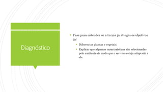 Diagnóstico
 Fase para entender se a turma já atingiu os objetivos
de:
 Diferenciar plantas e vegetais;
 Explicar que algumas características são selecionadas
pelo ambiente de modo que o ser vivo esteja adaptado a
ele.
 