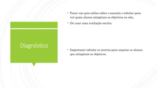 Diagnóstico
 Fazer um quiz online sobre o assunto e tabular para
ver quais alunos atingiram os objetivos ou não,
 Ou usar uma avaliação escrita.
 Importante tabular os acertos para separar os alunos
que atingiram os objetivos.
 