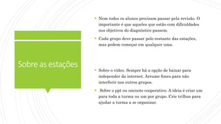 Sobreasestações
 Nem todos os alunos precisam passar pela revisão. O
importante é que aqueles que estão com dificuldades
nos objetivos do diagnóstico passem.
 Cada grupo deve passar pelo restante das estações,
mas podem começar em qualquer uma.
 Sobre o vídeo. Sempre há a opção de baixar para
independer da internet. Arrume fones para não
interferir nos outros grupos.
 Sobre o ppt ou onenote cooperativo. A ideia é criar um
para toda a turma ou um por grupo. Crie trilhas para
ajudar a turma a se organizar.
 