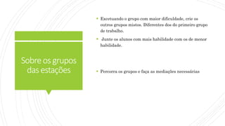 Sobreosgrupos
dasestações
 Excetuando o grupo com maior dificuldade, crie os
outros grupos mistos. Diferentes dos do primeiro grupo
de trabalho.
 Junte os alunos com mais habilidade com os de menor
habilidade.
 Percorra os grupos e faça as mediações necessárias
 