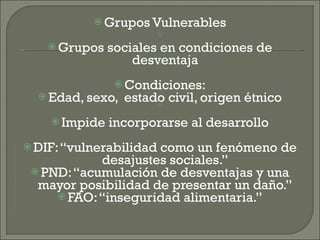  Grupos Vulnerables
Grupos sociales en condiciones de
desventaja
Condiciones:
Edad, sexo, estado civil, origen étnico
Impide incorporarse al desarrollo
DIF: “vulnerabilidad
como un fenómeno de
desajustes sociales.”
PND: “acumulación de desventajas y una
mayor posibilidad de presentar un daño.”
FAO: “inseguridad alimentaria.”