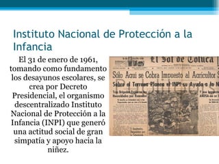 Instituto Nacional de Protección a la Infancia El 31 de enero de 1961, tomando como fundamento los desayunos escolares, se crea por Decreto Presidencial, el organismo descentralizado Instituto Nacional de Protección a la Infancia (INPI) que generó una actitud social de gran simpatía y apoyo hacia la niñez. 