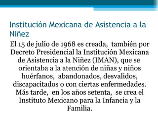 Institución Mexicana de Asistencia a la Niñez El 15 de julio de 1968 es creada,  también por Decreto Presidencial la Institución Mexicana de Asistencia a la Niñez (IMAN), que se  orientaba a la atención de niñas y niños huérfanos,  abandonados, desvalidos, discapacitados o con ciertas enfermedades. Más tarde,  en los años setenta,  se crea el Instituto Mexicano para la Infancia y la Familia. 