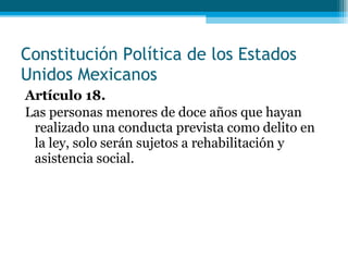 Artículo 18. Las personas menores de doce años que hayan realizado una conducta prevista como delito en la ley, solo serán sujetos a rehabilitación y asistencia  social. Constitución Política de los Estados Unidos Mexicanos 