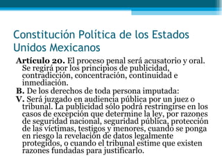 Artículo 20.  El proceso penal será acusatorio y oral. Se regirá por los principios de publicidad, contradicción, concentración, continuidad e inmediación. B.  De los derechos de toda persona imputada: V.  Será juzgado en audiencia pública por un juez o tribunal. La publicidad sólo podrá restringirse en los casos de excepción que determine la ley, por razones de seguridad nacional, seguridad pública, protección de las víctimas, testigos y menores, cuando se ponga en riesgo la revelación de datos  legalmente protegidos, o cuando el tribunal estime que existen razones fundadas para justificarlo. Constitución Política de los Estados Unidos Mexicanos 