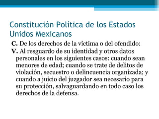 C.  De los derechos de la víctima o del ofendido: V.  Al resguardo de su identidad y otros datos personales en los siguientes casos: cuando sean   menores de edad; cuando se trate de delitos de violación, secuestro o delincuencia organizada; y cuando a juicio del juzgador sea necesario para su protección, salvaguardando en todo caso los derechos de la  defensa. Constitución Política de los Estados Unidos Mexicanos 