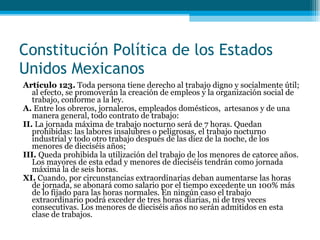 Artículo 123.  Toda persona tiene derecho al trabajo digno y socialmente útil; al efecto, se promoverán la creación de empleos y la organización social de trabajo, conforme a la ley. A.  Entre los obreros, jornaleros, empleados domésticos,  artesanos y de una manera general, todo  contrato de trabajo: II.  La jornada máxima de trabajo nocturno será de 7 horas. Quedan prohibidas: las labores insalubres o peligrosas, el trabajo nocturno industrial y todo otro trabajo después de las diez de la noche, de los  menores de dieciséis años; III.  Queda prohibida la utilización del trabajo de los menores de catorce años. Los mayores de esta edad y menores de dieciséis tendrán como jornada máxima la de seis horas. XI.  Cuando, por circunstancias extraordinarias deban aumentarse las horas de jornada, se abonará  como salario por el tiempo excedente un 100% más de lo fijado para las horas normales. En ningún caso el trabajo extraordinario podrá exceder de tres horas diarias, ni de tres veces consecutivas. Los menores de dieciséis años no serán admitidos en esta clase de trabajos. Constitución Política de los Estados Unidos Mexicanos 