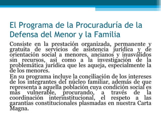 El Programa de la Procuraduría de la Defensa del Menor y la Familia Consiste en la prestación organizada, permanente y gratuita de servicios de asistencia jurídica y de orientación social a menores, ancianos y inusválidos sin recursos, así como a la investigación de la problemática jurídica que les aqueja, especialmente la de los menores. En su programa incluye la conciliación de los intereses de los integrantes del núcleo familiar, además de que representa a aquella población cuya condición social es más vulnerable, procurando, a través de la coordinación interinstitucional, el respeto a las garantías constitucionales plasmadas en nuestra Carta Magna. 