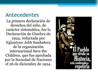 Antecedentes La primera declaración de derechos del niño, de carácter sistemática, fue la Declaración de Ginebra de 1924, redactada por Eglantyne Jebb fundadora de la organización internacional Save the Children, que fue aprobada por la Sociedad de Naciones el 26 de diciembre de 1924. 