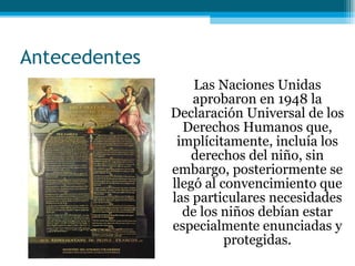 Antecedentes Las Naciones Unidas aprobaron en 1948 la Declaración Universal de los Derechos Humanos que, implícitamente, incluía los derechos del niño, sin embargo, posteriormente se llegó al convencimiento que las particulares necesidades de los niños debían estar especialmente enunciadas y protegidas. 