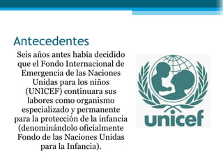 Antecedentes Seis años antes había decidido que el Fondo Internacional de Emergencia de las Naciones Unidas para los niños (UNICEF) continuara sus labores como organismo especializado y permanente para la protección de la infancia (denominándolo oficialmente Fondo de las Naciones Unidas para la Infancia). 