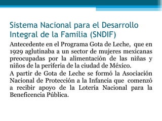 Sistema Nacional para el Desarrollo Integral de la Familia (SNDIF) Antecedente en el Programa Gota de Leche,  que en 1929 aglutinaba a un sector de mujeres mexicanas preocupadas por la alimentación de las niñas y niños de la periferia de la ciudad de México.  A partir de Gota de Leche se formó la Asociación Nacional de Protección a la Infancia que  comenzó a recibir apoyo de la Lotería Nacional para la Beneficencia Pública. 