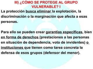 III) ¿CÓMO SE PROTEGE AL GRUPO VULNERABLE? I La protección  busca eliminar  la explotación, la  discriminación o la marginación que afecta a esas personas. Para ello se pueden crear  garantías específicas , bien  en forma de derechos  (prestaciones a las personas  en situación de dependencia, voto de invidentes)  o  instituciones  que tienen como tarea concreta la  defensa de esos grupos (defensor del menor). 