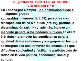III) ¿CÓMO SE PROTEGE AL GRUPO VULNERABLE? II En España,por ejemplo ,  la Constitución alude a algunos grupos  vulnerables : menores (art. 39), personas con  discapacidad física o síquica (art. 49),  prohíbe la  discriminación  (art. 14) y,  además, incluye un  mandato general a los poderes públicos  en el art.  9.2: deben promover las condiciones para la  igualdad de los individuos y los grupos en los que  se integran sea real, remover los obstáculos que  dificulten su plenitud y facilitar la participación de  todos en la vida política, económica, social y  cultural. 