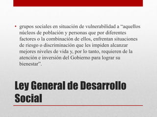 Ley General de Desarrollo
Social
• grupos sociales en situación de vulnerabilidad a “aquellos
núcleos de población y personas que por diferentes
factores o la combinación de ellos, enfrentan situaciones
de riesgo o discriminación que les impiden alcanzar
mejores niveles de vida y, por lo tanto, requieren de la
atención e inversión del Gobierno para lograr su
bienestar”.
 