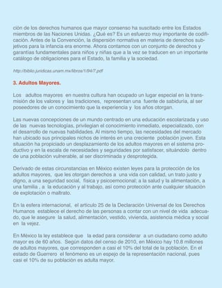 ción de los derechos humanos que mayor consenso ha suscitado entre los Estados
miembros de las Naciones Unidas. ¿Qué es? Es un esfuerzo muy importante de codifi-
cación. Antes de la Convención, la dispersión normativa en materia de derechos sub-
jetivos para la infancia era enorme. Ahora contamos con un conjunto de derechos y
garantías fundamentales para niños y niñas que a la vez se traducen en un importante
catálogo de obligaciones para el Estado, la familia y la sociedad.
http://biblio.juridicas.unam.mx/libros/1/94/7.pdf
3. Adultos Mayores.
Los adultos mayores en nuestra cultura han ocupado un lugar especial en la trans-
misión de los valores y las tradiciones, representan una fuente de sabiduría, al ser
poseedores de un conocimiento que la experiencia y los años otorgan.
Las nuevas concepciones de un mundo centrado en una educación escolarizada y uso
de las nuevas tecnologías, privilegian el conocimiento inmediato, especializado, con
el desarrollo de nuevas habilidades. Al mismo tiempo, las necesidades del mercado
han ubicado sus principales nichos de interés en una creciente población joven. Esta
situación ha propiciado un desplazamiento de los adultos mayores en el sistema pro-
ductivo y en la escala de necesidades y seguridades por satisfacer, situándolo dentro
de una población vulnerable, al ser discriminada y desprotegida.
Derivado de estas circunstancias en México existen leyes para la protección de los
adultos mayores, que les otorgan derechos a una vida con calidad, un trato justo y
digno, a una seguridad social, física y psicoemocional; a la salud y la alimentación, a
una familia , a la educación y al trabajo, así como protección ante cualquier situación
de explotación o maltrato.
En la esfera internacional, el artículo 25 de la Declaración Universal de los Derechos
Humanos establece el derecho de las personas a contar con un nivel de vida adecua-
do, que le asegure la salud, alimentación, vestido, vivienda, asistencia médica y social
en la vejez.
En México la ley establece que la edad para considerar a un ciudadano como adulto
mayor es de 60 años. Según datos del censo de 2010, en México hay 10.8 millones
de adultos mayores, que corresponden a casi el 10% del total de la población. En el
estado de Guerrero el fenómeno es un espejo de la representación nacional, pues
casi el 10% de su población es adulta mayor.
 