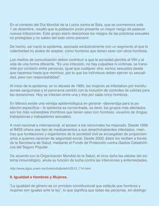 En el contexto del Día Mundial de la Lucha contra el Sida, que se conmemora este
1 de diciembre, resaltó que la población joven presenta un mayor riesgo de padecer
nuevas infecciones. Este grupo etario desconoce los riesgos de las prácticas sexuales
no protegidas y no saben del todo cómo prevenir.
De hecho, así nació la epidemia, asociada exclusivamente con un segmento al que la
colectividad no acaba de aceptar, como hombres que tienen sexo con otros hombres.
Los medios de comunicación deben contribuir a que la sociedad perciba al VIH y al
sida de una forma diferente. “Es una infección, no hay culpables ni víctimas, se trans-
mite por contacto entre personas, igual que cualquier otra; somos sexuados desde
que nacemos hasta que morimos, por lo que los individuos deben ejercer su sexuali-
dad, pero con responsabilidad”.
Al inicio de la epidemia, en la década de 1980, las mujeres se infectaban por transfu-
siones sanguíneas y el panorama cambió con la inclusión de controles de calidad para
las donaciones. Hoy se infectan entre una y tres por cada cinco hombres.
En México existe una ventaja epidemiológica en general –desventaja para la po-
blación específica–: la epidemia es concentrada, es decir, los grupos más afectados
son los más vulnerables (hombres que tienen sexo con hombres, usuarios de drogas,
trabajadoras y trabajadores sexuales).
A nivel nacional e internacional, el acceso a los retrovirales ha mejorado. Desde 1996
el IMSS ofrece ese tipo de medicamentos a sus derechohabientes infectados, mien-
tras que fundaciones y organismos de la sociedad civil se encargaban de proporcion-
arlos a quienes carecían de seguridad social. Desde 2003, éstos los reciben a través
de la Secretaría de Salud, mediante el Fondo de Protección contra Gastos Catastrófi-
cos del Seguro Popular.
De acuerdo con la Organización Mundial de la Salud, el virus daña las células del sis-
tema inmunológico, anula su función de lucha contra las infecciones y enfermedades.
http://www.dgcs.unam.mx/boletin/bdboletin/2013_714.html
9. Igualdad a Hombres y Mujeres.
“La igualdad de género es un principio constitucional que estipula que hombres y
mujeres son iguales ante la ley”, lo que significa que todas las personas, sin distingo
 