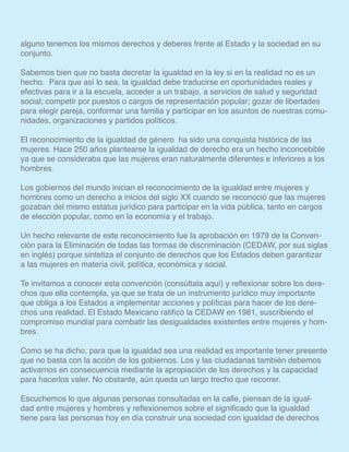 alguno tenemos los mismos derechos y deberes frente al Estado y la sociedad en su
conjunto.
Sabemos bien que no basta decretar la igualdad en la ley si en la realidad no es un
hecho. Para que así lo sea, la igualdad debe traducirse en oportunidades reales y
efectivas para ir a la escuela, acceder a un trabajo, a servicios de salud y seguridad
social; competir por puestos o cargos de representación popular; gozar de libertades
para elegir pareja, conformar una familia y participar en los asuntos de nuestras comu-
nidades, organizaciones y partidos políticos.
El reconocimiento de la igualdad de género ha sido una conquista histórica de las
mujeres. Hace 250 años plantearse la igualdad de derecho era un hecho inconcebible
ya que se consideraba que las mujeres eran naturalmente diferentes e inferiores a los
hombres.
Los gobiernos del mundo inician el reconocimiento de la igualdad entre mujeres y
hombres como un derecho a inicios del siglo XX cuando se reconoció que las mujeres
gozaban del mismo estatus jurídico para participar en la vida pública, tanto en cargos
de elección popular, como en la economía y el trabajo.
Un hecho relevante de este reconocimiento fue la aprobación en 1979 de la Conven-
ción para la Eliminación de todas las formas de discriminación (CEDAW, por sus siglas
en inglés) porque sintetiza el conjunto de derechos que los Estados deben garantizar
a las mujeres en materia civil, política, económica y social.
Te invitamos a conocer esta convención (consúltala aquí) y reflexionar sobre los dere-
chos que ella contempla, ya que se trata de un instrumento jurídico muy importante
que obliga a los Estados a implementar acciones y políticas para hacer de los dere-
chos una realidad. El Estado Mexicano ratificó la CEDAW en 1981, suscribiendo el
compromiso mundial para combatir las desigualdades existentes entre mujeres y hom-
bres.
Como se ha dicho, para que la igualdad sea una realidad es importante tener presente
que no basta con la acción de los gobiernos. Los y las ciudadanas también debemos
activarnos en consecuencia mediante la apropiación de los derechos y la capacidad
para hacerlos valer. No obstante, aún queda un largo trecho que recorrer.
Escuchemos lo que algunas personas consultadas en la calle, piensan de la igual-
dad entre mujeres y hombres y reflexionemos sobre el significado que la igualdad
tiene para las personas hoy en día construir una sociedad con igualdad de derechos
 