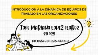 JOSE MARIANO LOPEZ FLORES
INTRODUCCIÓN A LA DINÁMICA DE EQUIPOS DE
TRABAJO EN LAS ORGANIZACIONES
23LP021
MPLO Patricia Lizette González Pérez
 
