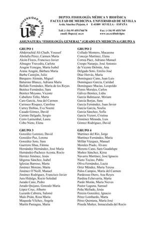 DEPTO. FISIOLOGÍA MÉDICA Y BIOFÍSICA
                      FACULTAD DE MEDICINA. UNIVERSIDAD DE SEVILLA
                             Avda. Sánchez Pizjuán, 4   E-41009 SEVILLA - ESPAÑA

                            Telf. (+34) 95 4551768/70        Fax: (+34) 95 4551769
                             email: flopez@ us.es            www.us.es/dfmb/dpto

ASIGNATURA “FISIOLOGÍA GENERAL” (GRADO EN MEDICINA) GRUPO A

GRUPO 1                                     GRUPO 2
Abderrachid Ali Chaib, Youssef              Collado Montero, Macarena
Abolafia Pérez, Carmen María                Concejo Martínez, Elena
Alcón Flores, Francisco Javier              Correa Páez, Adriano Manuel
Almagro Yravedra, Carlota                   Crespo Naranjo, José Antonio
Aragón Venegas, María Isabel                de Vicente Delmás, Ana
Arana Aragón, Bárbara María                 Delgado Soto, Emilio José
Barba Castejón, Julio                       Díaz Hervás, María
Barquero Alemán, Miguel                     Domínguez Cano, Juan Luis
Baturone Blanco, Adriana María              Domínguez García, Caridad
Bellido Fernández, María de los Reyes       Domínguez Macías, Leopoldo
Benítez Fernández, Sara                     Flores Morales, Carlos
Benítez Moyano, Vicente                     Gálvez Benítez, Lidia
Caballero Tello, Marta                      García Bahmazar, Miriam
Caro García, Ana del Carmen                 García Borjas, Sara
Carrasco Risquez, Carolina                  García Fernández, Juan Javier
Carrey Doblas, Eva Noemí                    García García, Noelia
Casado Gómez, David                         García Sánchez, Sofía
Cerrato Delgado, Sergio                     García Victori, Cristina
Cerro Larrazábal, Laura                     Giménez Miranda, Luis
Cobo Nieto, Elena                           Gómez Rodríguez, David

GRUPO 3                                     GRUPO 4
González Lorenzo, David                     Martínez del Río, Jorge
González Paz, Lorena                        Martínez Fernández, María
González Soto, Sara                         Millán Vázquez, Manuel
Guerrero Sbaa, Fátima                       Morales Prado, Álvaro
Hernández Hernández, José María             Moreno Cano, Sara Guadalupe
Hernández-Pacheco Acosta, Rocío             Muñoz Sánchez, Kirsa
Herráiz Jiménez, Jesús                      Navarro Martínez, José Ignacio
Idígoras Sánchez, Isabel                    Nieto Tocino, Pablo
Iglesias Barroso, Marta                     Oliva Fernández, Lucía
Jiménez Moreno, Marta                       Ortiz Méndez, María Teresa
Jiménez O’Neill, Manuel                     Palos Campos, María del Carmen
Jiménez Rodríguez, Francisco Javier         Pardessus Otero, Ana Reyes
Jura Hidalgo, Rocío Soledad                 Pardina Echevarría, Marta
Jurado Cano, Pedro                          Pardo Morán, María Nieves
Jurado Quijano, Gonzalo María               Pastor Laguna, Samuel
López Cruz, Alberto                         Peña Mellado, Jesús
Luzardo Cabrera, Salomé                     Pereira González, Ignacio
Malo Prián, Rosa María                      Pérez Lombardo, Marta
Maqueda Vilchez, Ángela                     Pérez Quintana, María José
Martín Paniagua, María                      Pineda Muñoz, Inmaculada del Rocío
 