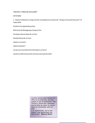 “GRUPOS Y FOROS DE DISCUSIÓN” 
ACTIVIDAD 
1.- Explica mediante un mapa mental-conceptual los servicios de: “Grupos y Foros de discusión”. El 
mapa debe 
Contener los siguientes puntos: 
Definición de Newsgroups, Grupo y Foro 
Ventajas y desventajas de un Foro 
Características de un Foro 
¿Qué es un posts? 
¿Qué es postear? 
¿A qué se le considera hilo (thread) en un Foro? 
¿Cuál es la diferencia entre los foros y las salas de chat? 
Los foros de discusión nacieron en 
1979, en la Universidad de Duke, 
cuando un par de estudiantes -Tom 
Truscott y James Ellis- observaron 
que las listas de correo no cubrían 
todas las necesidades ante una 
duda 
o un requerimiento, por lo cual 
crearon unas aplicaciones que 
denominaron "Network News" 
 