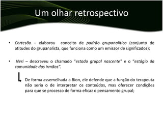 Um olhar retrospectivo

• Cortesão – elaborou conceito de padrão grupanalítico (conjunto de
  atitudes do grupanalísta, que funciona como um emissor de significados);

•    Neri – descreveu o chamado “estado grupal nascente” e o “estágio da
    comunidade dos irmãos”.

        De forma assemelhada a Bion, ele defende que a função do terapeuta
        não seria o de interpretar os conteúdos, mas oferecer condições
        para que se processo de forma eficaz o pensamento grupal;
 