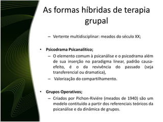 As formas híbridas de terapia
            grupal
    – Vertente multidisciplinar: meados do século XX;

• Psicodrama Psicanalítico;
   – O elemento comum à psicanálise e o psicodrama além
      de sua inserção no paradigma linear, padrão causa-
      efeito, é o da revivência do passado (seja
      transferencial ou dramatica),
   – Valorização do compartilhamento.

• Grupos Operativos;
   – Criados por Pichon-Riviére (meados de 1940) são um
     modelo contituído a partir dos referenciais teóricos da
     psicanálise e da dinâmica de grupos.
 