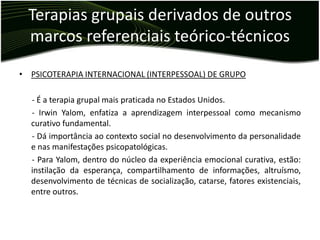 Terapias grupais derivados de outros
  marcos referenciais teórico-técnicos

• PSICOTERAPIA INTERNACIONAL (INTERPESSOAL) DE GRUPO

  - É a terapia grupal mais praticada no Estados Unidos.
  - Irwin Yalom, enfatiza a aprendizagem interpessoal como mecanismo
  curativo fundamental.
  - Dá importância ao contexto social no desenvolvimento da personalidade
  e nas manifestações psicopatológicas.
  - Para Yalom, dentro do núcleo da experiência emocional curativa, estão:
  instilação da esperança, compartilhamento de informações, altruísmo,
  desenvolvimento de técnicas de socialização, catarse, fatores existenciais,
  entre outros.
 