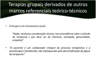 Terapias grupais derivados de outros
  marcos referenciais teórico-técnicos

• O Grupo é um microcosmo social:

      “Nada, nenhuma consideração técnica, tem precedência sobre a atitude
      do terapeuta ( que deve ser de interesse, aceitação, genuinidade,
      empatia).”

• “O paciente é um colaborador integral do processo terapêutico e a
  psicoterapia é fortalecida, não enfraquecida pela desmistificação da figura
  do terapeuta.”
 