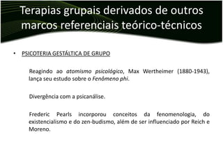 Terapias grupais derivados de outros
  marcos referenciais teórico-técnicos

• PSICOTERIA GESTÁLTICA DE GRUPO

     Reagindo ao atomismo psicológico, Max Wertheimer (1880-1943),
     lança seu estudo sobre o Fenômeno phi.

     Divergência com a psicanálise.

     Frederic Pearls incorporou conceitos da fenomenologia, do
     existencialismo e do zen-budismo, além de ser influenciado por Reich e
     Moreno.
 